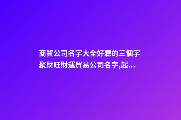 商貿公司名字大全好聽的三個字 聚財旺財運貿易公司名字,起名之家